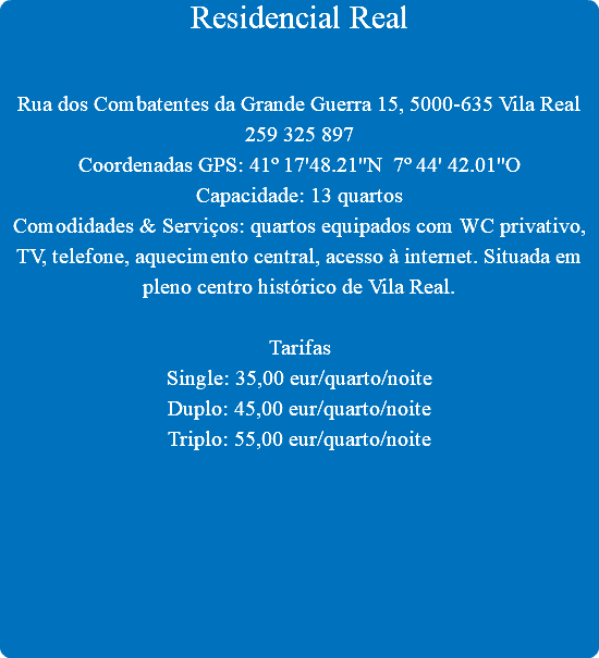 Residencial Real Rua dos Combatentes da Grande Guerra 15, 5000-635 Vila Real
259 325 897
Coordenadas GPS: 41º 17'48.21''N 7º 44' 42.01''O
Capacidade: 13 quartos
Comodidades & Serviços: quartos equipados com WC privativo, TV, telefone, aquecimento central, acesso à internet. Situada em pleno centro histórico de Vila Real. Tarifas
Single: 35,00 eur/quarto/noite
Duplo: 45,00 eur/quarto/noite
Triplo: 55,00 eur/quarto/noite