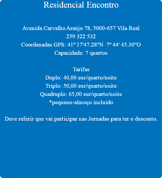 Residencial Encontro Avenida Carvalho Araújo 78, 5000-657 Vila Real
259 322 532
Coordenadas GPS: 41º 17'47.28''N 7º 44' 45.30''O
Capacidade: 7 quartos Tarifas
Duplo: 40,00 eur/quarto/noite
Triplo: 50,00 eur/quarto/noite
Quadruplo: 65,00 eur/quarto/noite
*pequeno-almoço incluído Deve referir que vai participar nas Jornadas para ter o desconto.