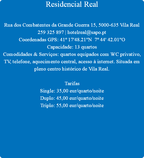 Residencial Real Rua dos Combatentes da Grande Guerra 15, 5000-635 Vila Real
259 325 897 | hotelreal@sapo.pt
Coordenadas GPS: 41º 17'48.21''N 7º 44' 42.01''O
Capacidade: 13 quartos
Comodidades & Serviços: quartos equipados com WC privativo, TV, telefone, aquecimento central, acesso à internet. Situada em pleno centro histórico de Vila Real. Tarifas
Single: 35,00 eur/quarto/noite
Duplo: 45,00 eur/quarto/noite
Triplo: 55,00 eur/quarto/noite