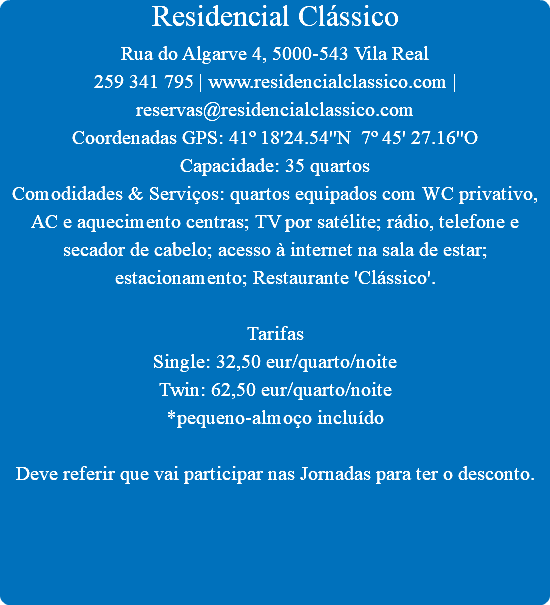 Residencial Clássico
Rua do Algarve 4, 5000-543 Vila Real
259 341 795 | www.residencialclassico.com | reservas@residencialclassico.com
Coordenadas GPS: 41º 18'24.54''N 7º 45' 27.16''O
Capacidade: 35 quartos
Comodidades & Serviços: quartos equipados com WC privativo, AC e aquecimento centras; TV por satélite; rádio, telefone e secador de cabelo; acesso à internet na sala de estar; estacionamento; Restaurante 'Clássico'. Tarifas
Single: 32,50 eur/quarto/noite
Twin: 62,50 eur/quarto/noite
*pequeno-almoço incluído Deve referir que vai participar nas Jornadas para ter o desconto.